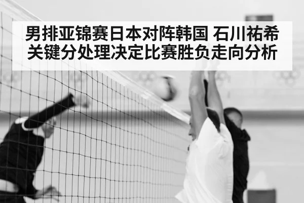 男排亚锦赛日本对阵韩国 石川祐希关键分处理决定比赛胜负走向分析（kaiyun）